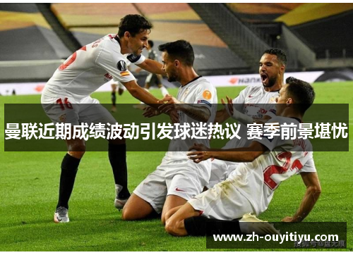 曼联近期成绩波动引发球迷热议 赛季前景堪忧